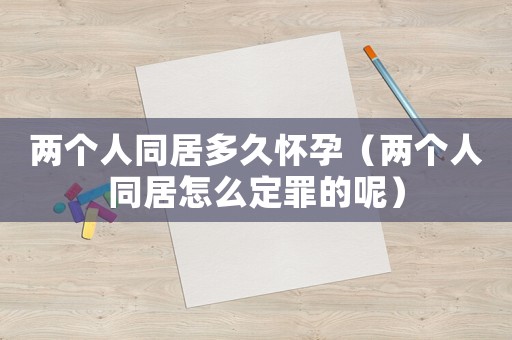 兩個(gè)人同居多久懷孕（兩個(gè)人同居怎么定罪的呢）