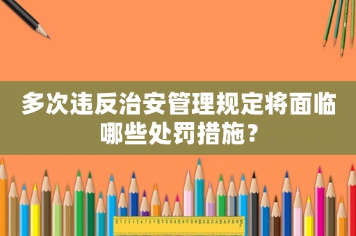 多次違反治安管理規(guī)定將面臨哪些處罰措施？