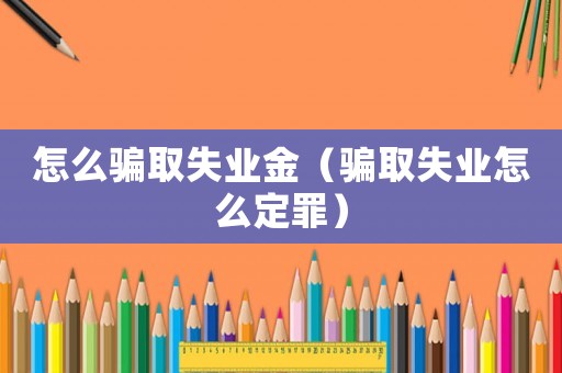 怎么騙取失業(yè)金（騙取失業(yè)怎么定罪）