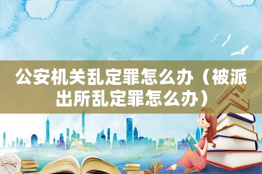 公安機關(guān)亂定罪怎么辦（被派出所亂定罪怎么辦）
