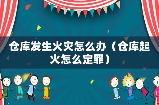 倉(cāng)庫(kù)發(fā)生火災(zāi)怎么辦（倉(cāng)庫(kù)起火怎么定罪）