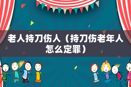 老人持刀傷人（持刀傷老年人怎么定罪）