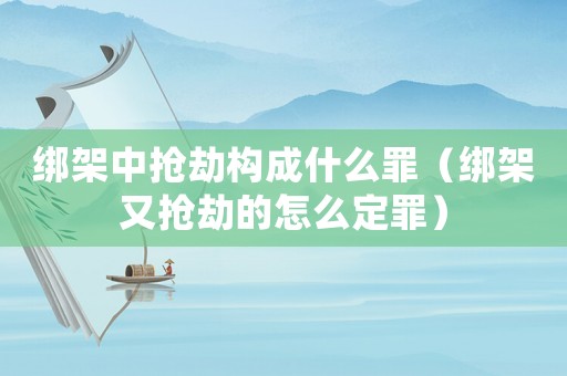 綁架中搶劫構(gòu)成什么罪（綁架又搶劫的怎么定罪）