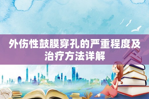 外傷性鼓膜穿孔的嚴(yán)重程度及治療方法詳解