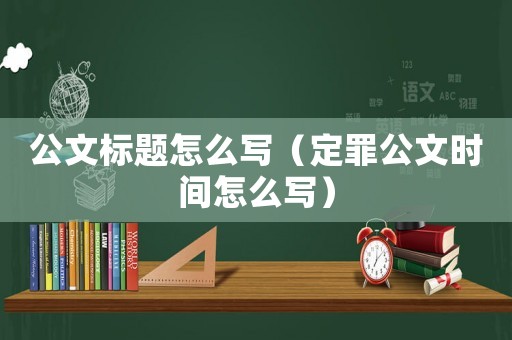 公文標(biāo)題怎么寫(xiě)（定罪公文時(shí)間怎么寫(xiě)）