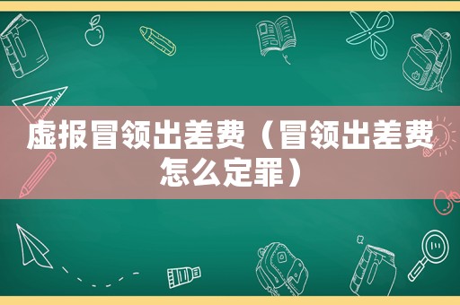 虛報冒領(lǐng)出差費（冒領(lǐng)出差費怎么定罪）