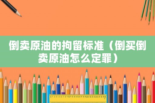 倒賣原油的拘留標(biāo)準(zhǔn)（倒買倒賣原油怎么定罪）