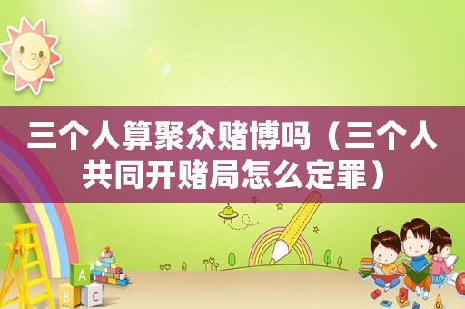 三個(gè)人算聚眾賭博嗎（三個(gè)人共同開賭局怎么定罪）