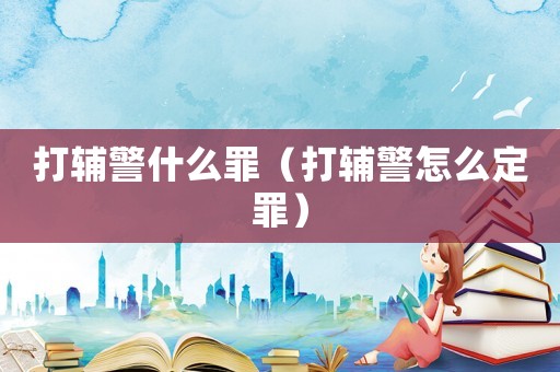 打輔警什么罪（打輔警怎么定罪）