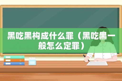 黑吃黑構(gòu)成什么罪（黑吃黑一般怎么定罪）