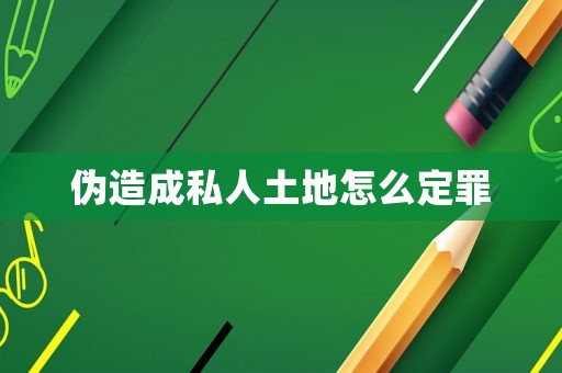 偽造成私人土地怎么定罪