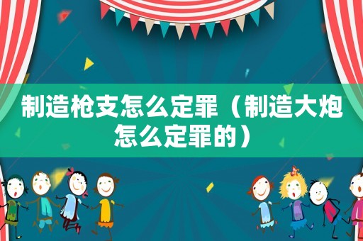 制造槍支怎么定罪（制造大炮怎么定罪的）