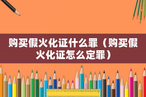 購(gòu)買(mǎi)假火化證什么罪（購(gòu)買(mǎi)假火化證怎么定罪）