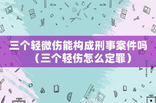 三個輕微傷能構(gòu)成刑事案件嗎（三個輕傷怎么定罪）