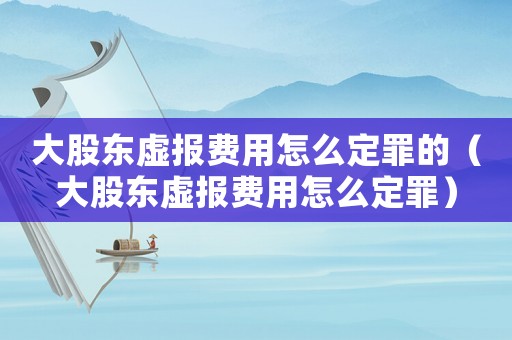 大股東虛報(bào)費(fèi)用怎么定罪的（大股東虛報(bào)費(fèi)用怎么定罪）