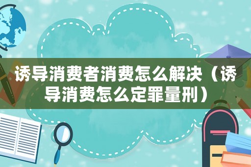 誘導(dǎo)消費(fèi)者消費(fèi)怎么解決（誘導(dǎo)消費(fèi)怎么定罪量刑）