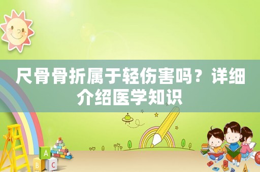 尺骨骨折屬于輕傷害嗎？詳細介紹醫(yī)學知識