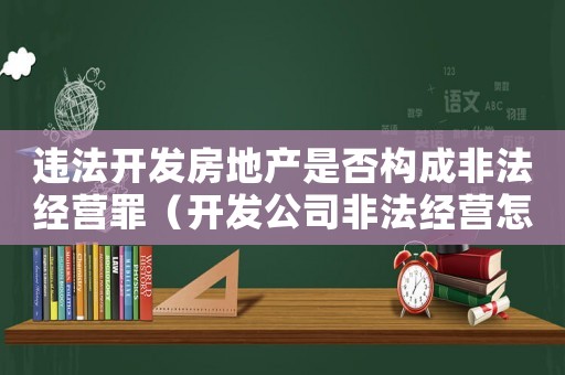違法開發(fā)房地產(chǎn)是否構(gòu)成非法經(jīng)營(yíng)罪（開發(fā)公司非法經(jīng)營(yíng)怎么定罪）