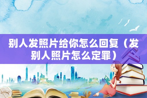 別人發(fā)照片給你怎么回復(fù)（發(fā)別人照片怎么定罪）