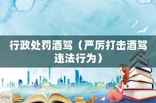 行政處罰酒駕（嚴(yán)厲打擊酒駕違法行為）