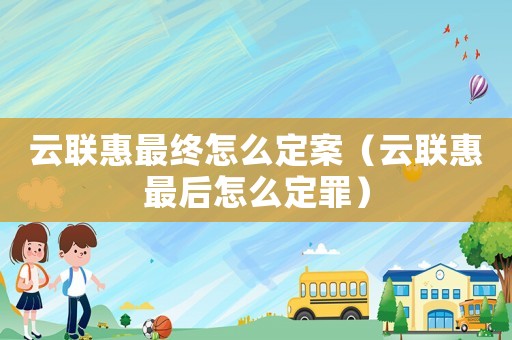 云聯(lián)惠最終怎么定案（云聯(lián)惠最后怎么定罪）