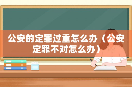 公安的定罪過(guò)重怎么辦（公安定罪不對(duì)怎么辦）