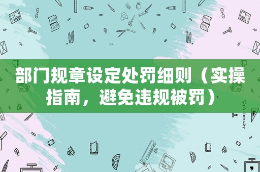 部門規(guī)章設(shè)定處罰細則（實操指南，避免違規(guī)被罰）