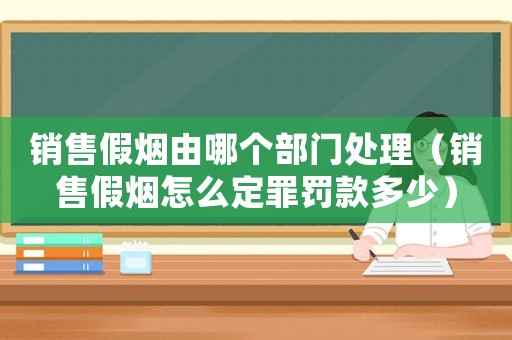 銷售假煙由哪個(gè)部門處理（銷售假煙怎么定罪罰款多少）