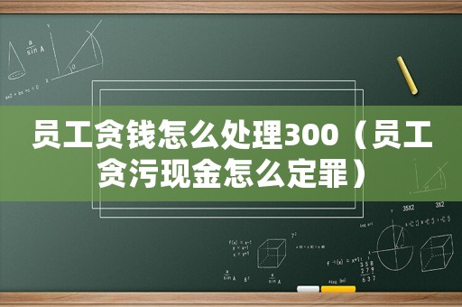 員工貪錢怎么處理300（員工貪污現(xiàn)金怎么定罪）