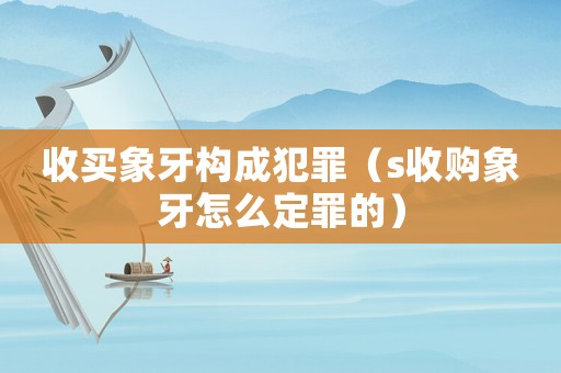 收買象牙構(gòu)成犯罪（s收購象牙怎么定罪的）