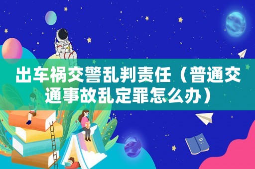 出車禍交警亂判責(zé)任（普通交通事故亂定罪怎么辦）