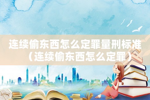 連續(xù)偷東西怎么定罪量刑標(biāo)準(zhǔn)（連續(xù)偷東西怎么定罪）