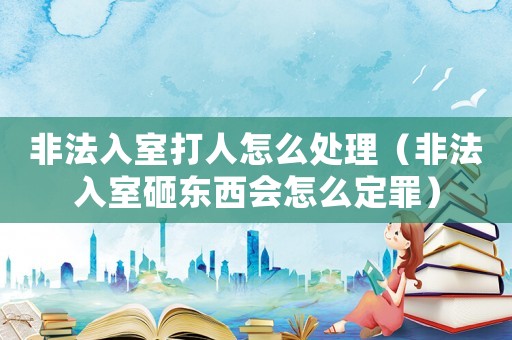 非法入室打人怎么處理（非法入室砸東西會(huì)怎么定罪）