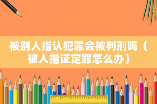 被別人指認(rèn)犯罪會(huì)被判刑嗎（被人指證定罪怎么辦）