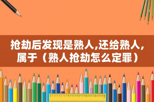 搶劫后發(fā)現(xiàn)是熟人,還給熟人,屬于（熟人搶劫怎么定罪）