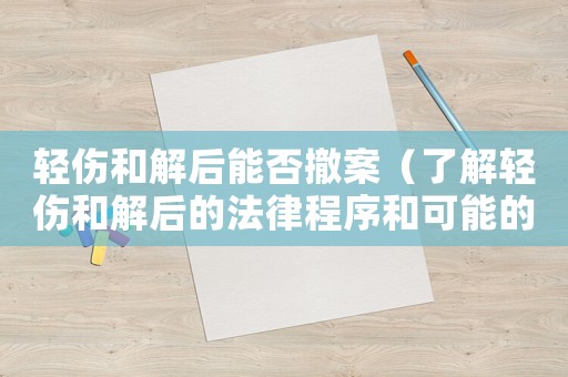 輕傷和解后能否撤案（了解輕傷和解后的法律程序和可能的后果）