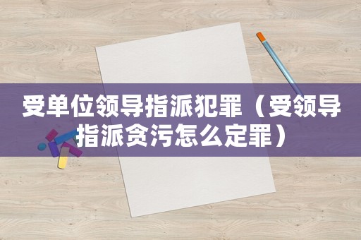 受單位領(lǐng)導(dǎo)指派犯罪（受領(lǐng)導(dǎo)指派貪污怎么定罪）