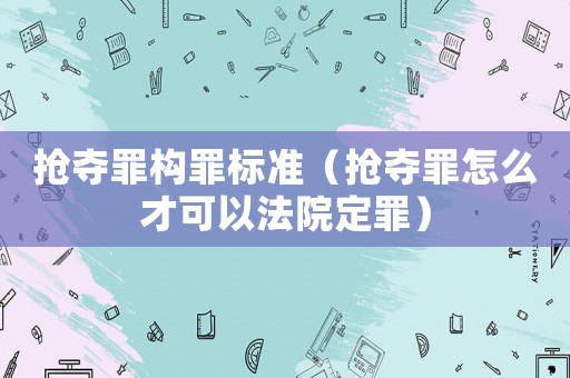 搶奪罪構(gòu)罪標準（搶奪罪怎么才可以法院定罪）