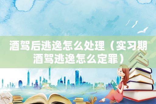 酒駕后逃逸怎么處理（實習(xí)期酒駕逃逸怎么定罪）