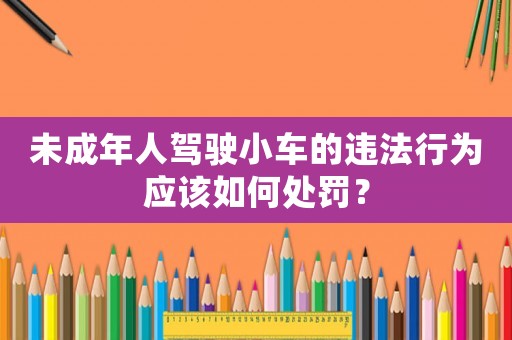 未成年人駕駛小車的違法行為應(yīng)該如何處罰？