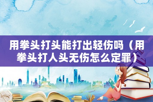 用拳頭打頭能打出輕傷嗎（用拳頭打人頭無(wú)傷怎么定罪）