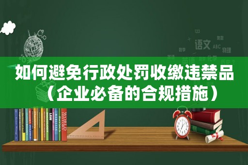 如何避免行政處罰收繳違禁品（企業(yè)必備的合規(guī)措施）