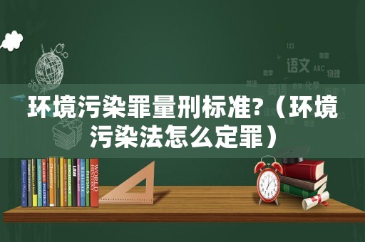 環(huán)境污染罪量刑標(biāo)準(zhǔn)?（環(huán)境污染法怎么定罪）