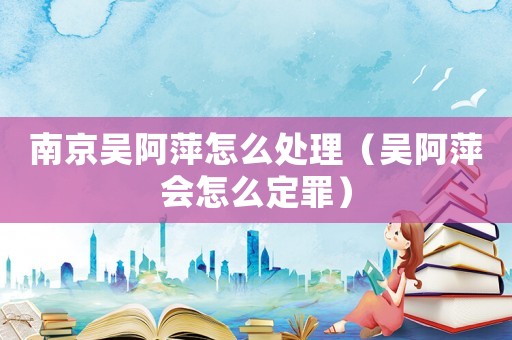 南京吳阿萍怎么處理（吳阿萍會(huì)怎么定罪）
