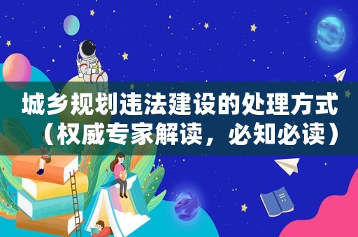城鄉(xiāng)規(guī)劃違法建設(shè)的處理方式（權(quán)威專家解讀，必知必讀）