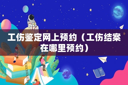 工傷鑒定網(wǎng)上預約（工傷結案在哪里預約）