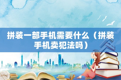 拼裝一部手機需要什么（拼裝手機賣犯法嗎）