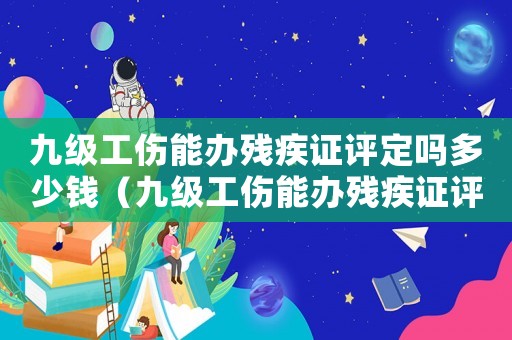 九級(jí)工傷能辦殘疾證評(píng)定嗎多少錢（九級(jí)工傷能辦殘疾證評(píng)定嗎）
