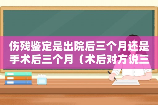 傷殘鑒定是出院后三個(gè)月還是手術(shù)后三個(gè)月（術(shù)后對方說三個(gè)月才能工傷鑒定）
