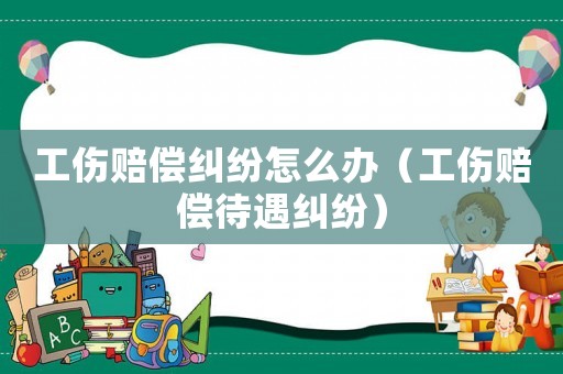 工傷賠償糾紛怎么辦（工傷賠償待遇糾紛）